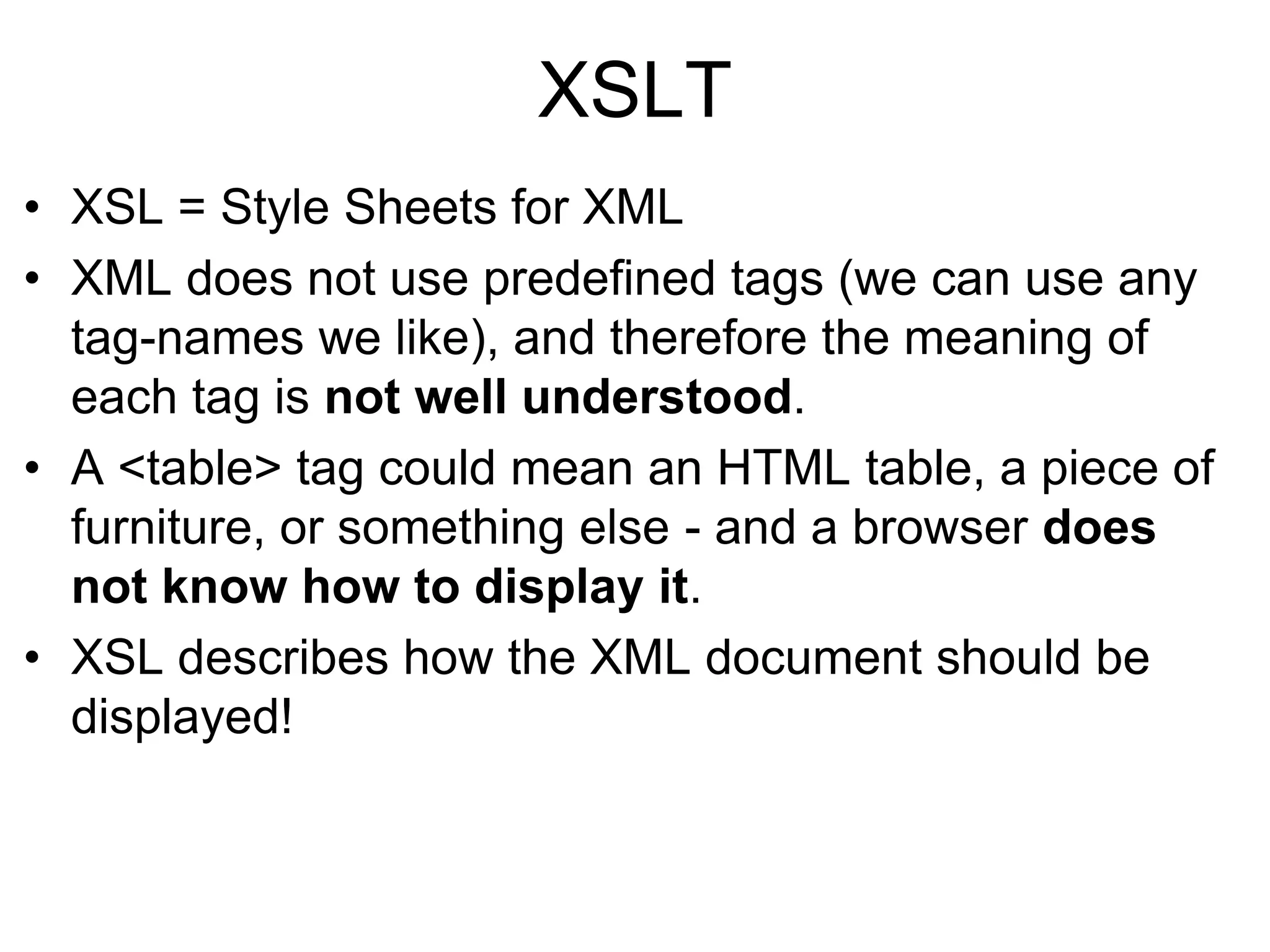 XSLT
• XSL = Style Sheets for XML
• XML does not use predefined tags (we can use any
tag-names we like), and therefore the meaning of
each tag is not well understood.
• A <table> tag could mean an HTML table, a piece of
furniture, or something else - and a browser does
not know how to display it.
• XSL describes how the XML document should be
displayed!
 