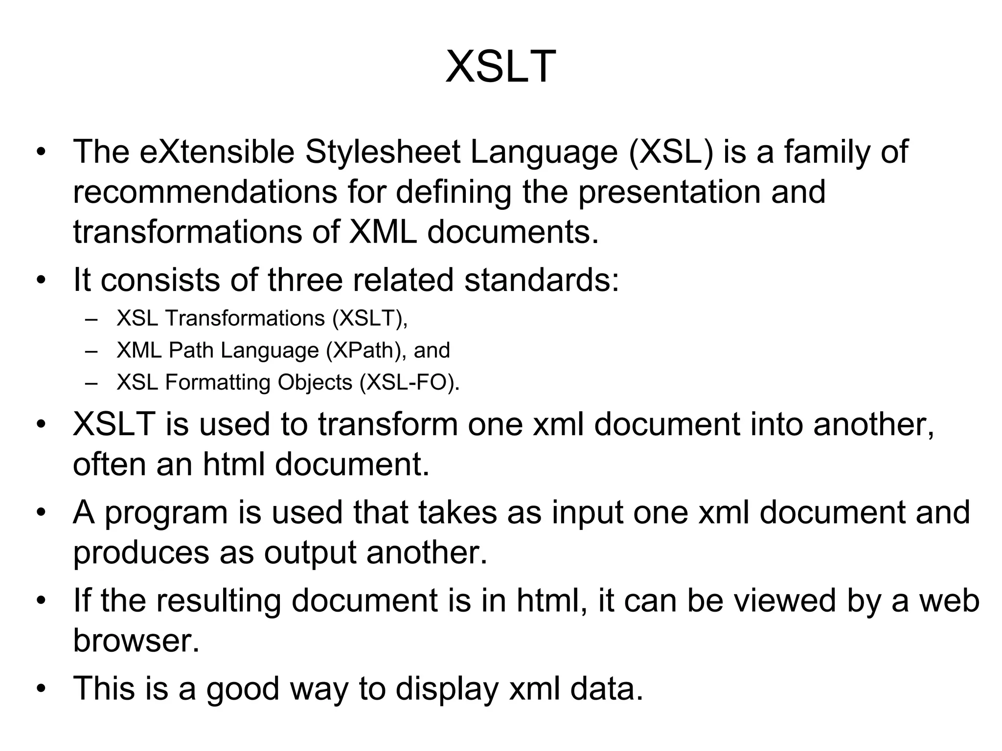 XSLT
• The eXtensible Stylesheet Language (XSL) is a family of
recommendations for defining the presentation and
transformations of XML documents.
• It consists of three related standards:
– XSL Transformations (XSLT),
– XML Path Language (XPath), and
– XSL Formatting Objects (XSL-FO).
• XSLT is used to transform one xml document into another,
often an html document.
• A program is used that takes as input one xml document and
produces as output another.
• If the resulting document is in html, it can be viewed by a web
browser.
• This is a good way to display xml data.
 