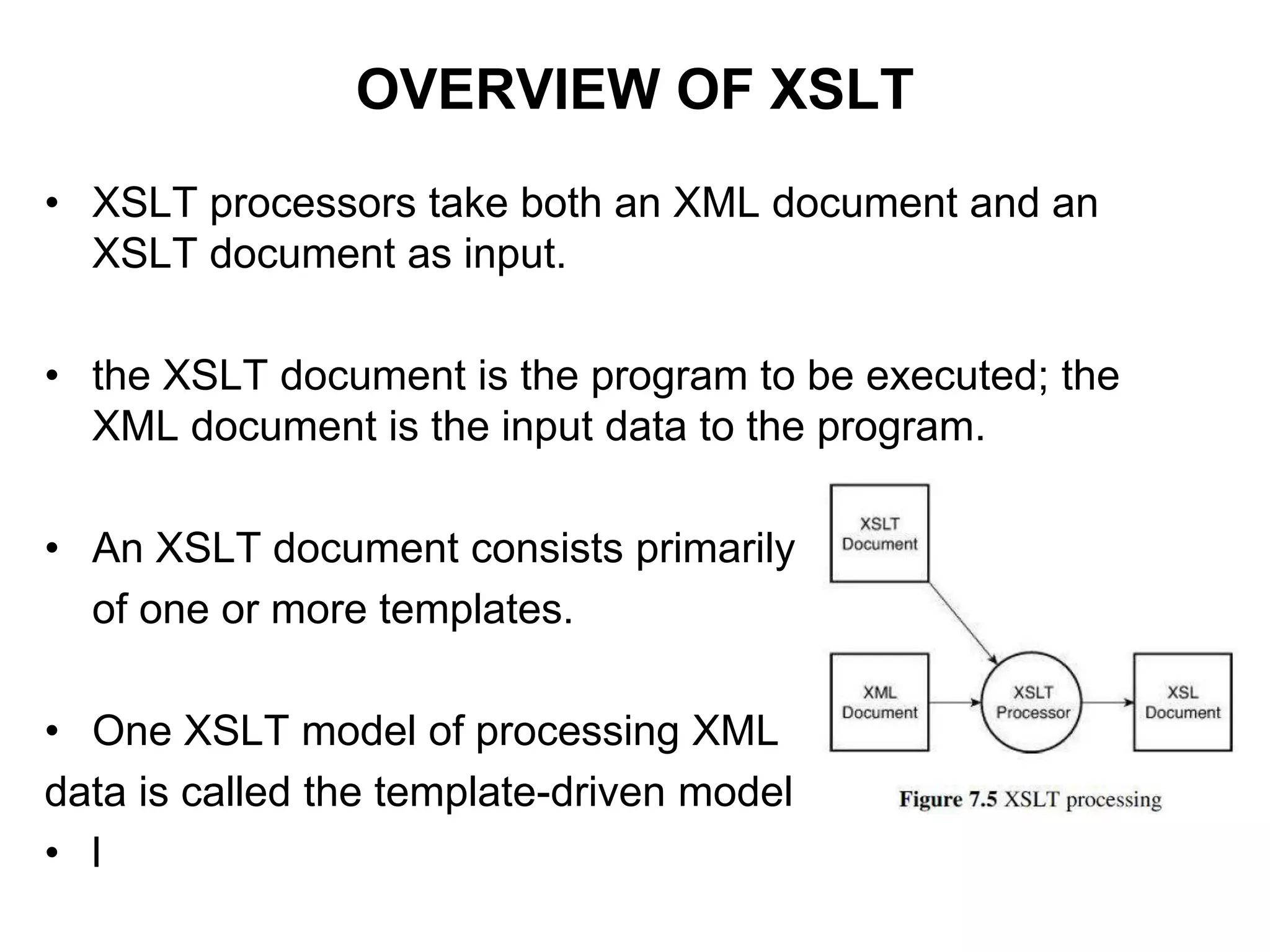 OVERVIEW OF XSLT
• XSLT processors take both an XML document and an
XSLT document as input.
• the XSLT document is the program to be executed; the
XML document is the input data to the program.
• An XSLT document consists primarily
of one or more templates.
• One XSLT model of processing XML
data is called the template-driven model
• l
 