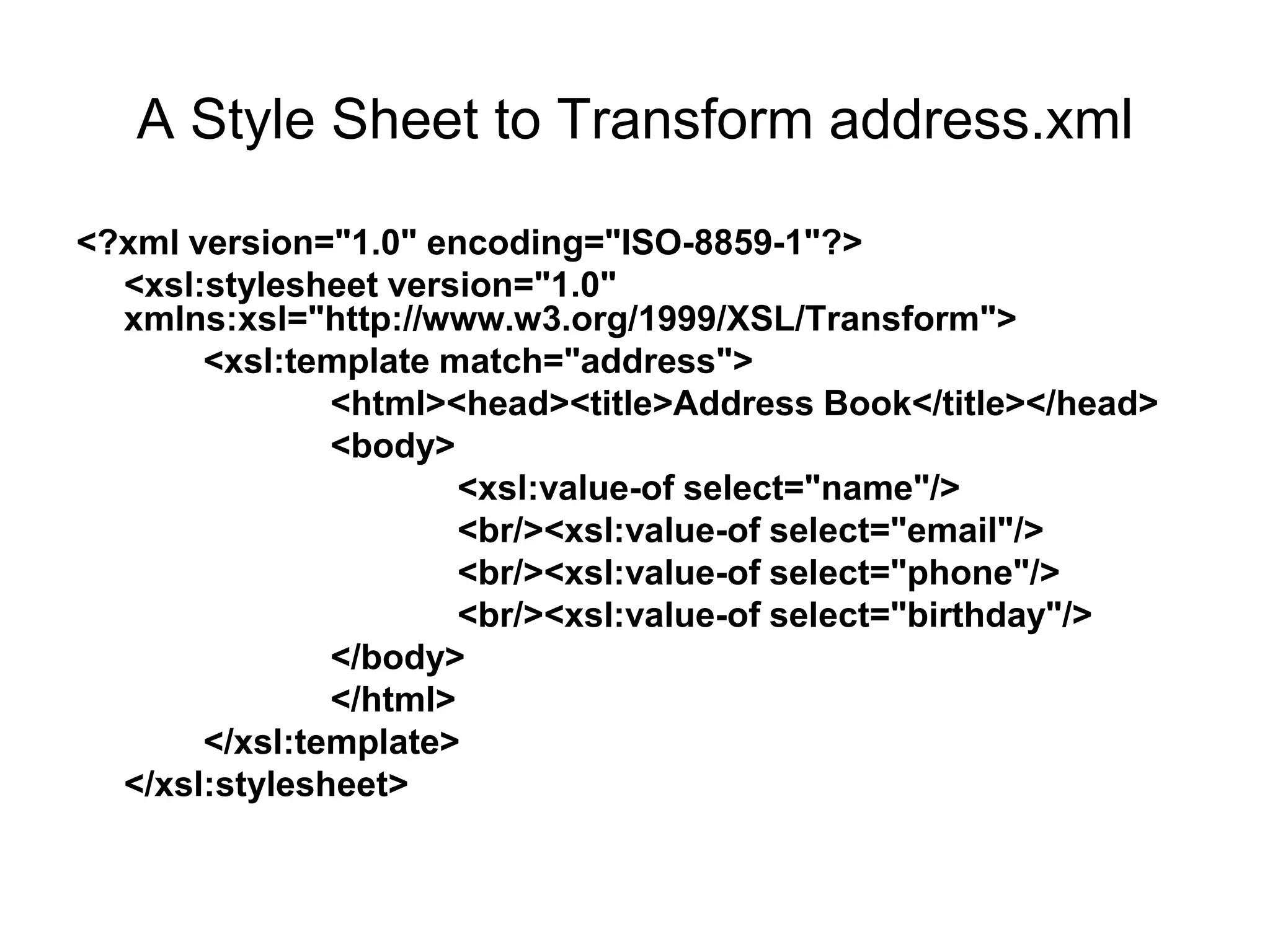 A Style Sheet to Transform address.xml
<?xml version="1.0" encoding="ISO-8859-1"?>
<xsl:stylesheet version="1.0"
xmlns:xsl="http://www.w3.org/1999/XSL/Transform">
<xsl:template match="address">
<html><head><title>Address Book</title></head>
<body>
<xsl:value-of select="name"/>
<br/><xsl:value-of select="email"/>
<br/><xsl:value-of select="phone"/>
<br/><xsl:value-of select="birthday"/>
</body>
</html>
</xsl:template>
</xsl:stylesheet>
 