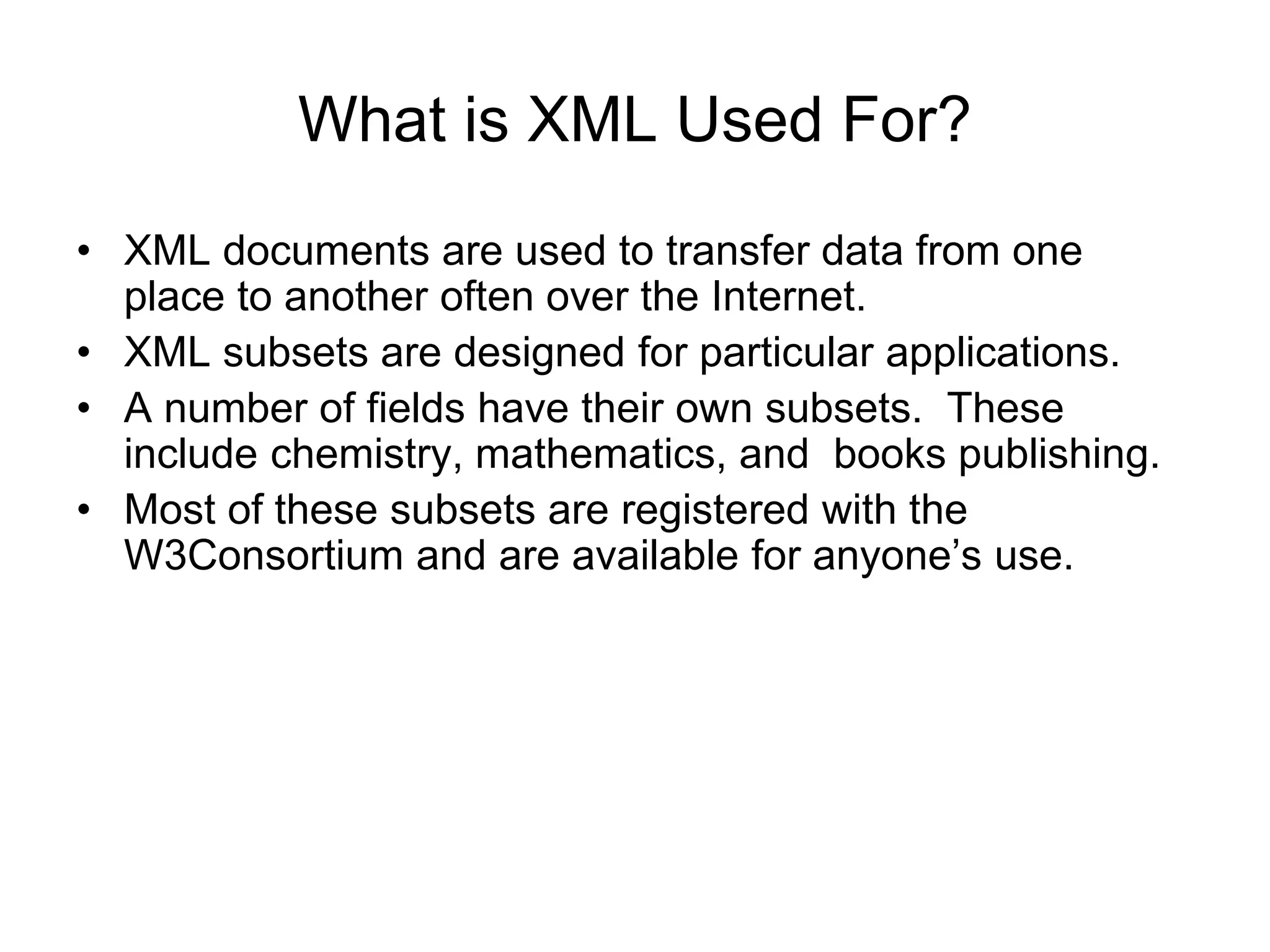 What is XML Used For?
• XML documents are used to transfer data from one
place to another often over the Internet.
• XML subsets are designed for particular applications.
• A number of fields have their own subsets. These
include chemistry, mathematics, and books publishing.
• Most of these subsets are registered with the
W3Consortium and are available for anyone’s use.
 