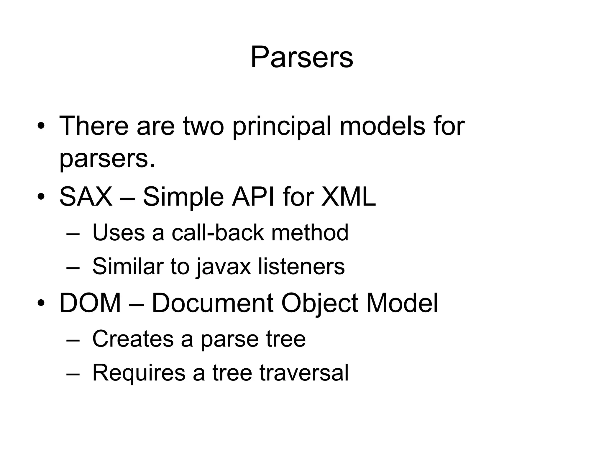 Parsers
• There are two principal models for
parsers.
• SAX – Simple API for XML
– Uses a call-back method
– Similar to javax listeners
• DOM – Document Object Model
– Creates a parse tree
– Requires a tree traversal
 