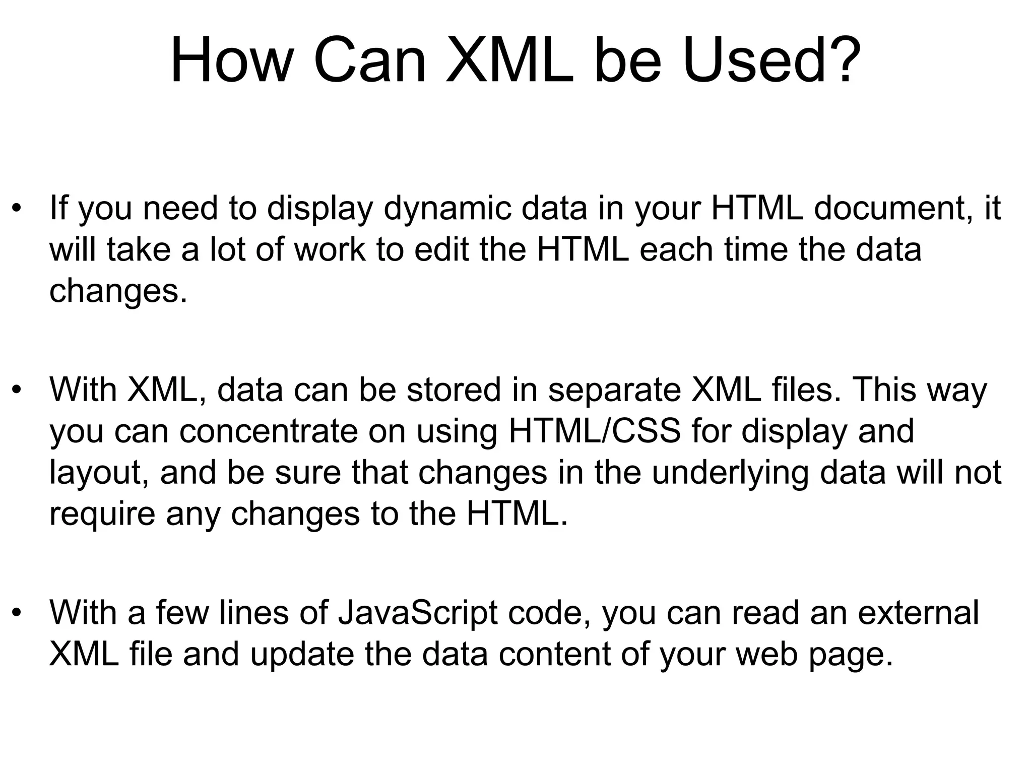 How Can XML be Used?
• If you need to display dynamic data in your HTML document, it
will take a lot of work to edit the HTML each time the data
changes.
• With XML, data can be stored in separate XML files. This way
you can concentrate on using HTML/CSS for display and
layout, and be sure that changes in the underlying data will not
require any changes to the HTML.
• With a few lines of JavaScript code, you can read an external
XML file and update the data content of your web page.
 