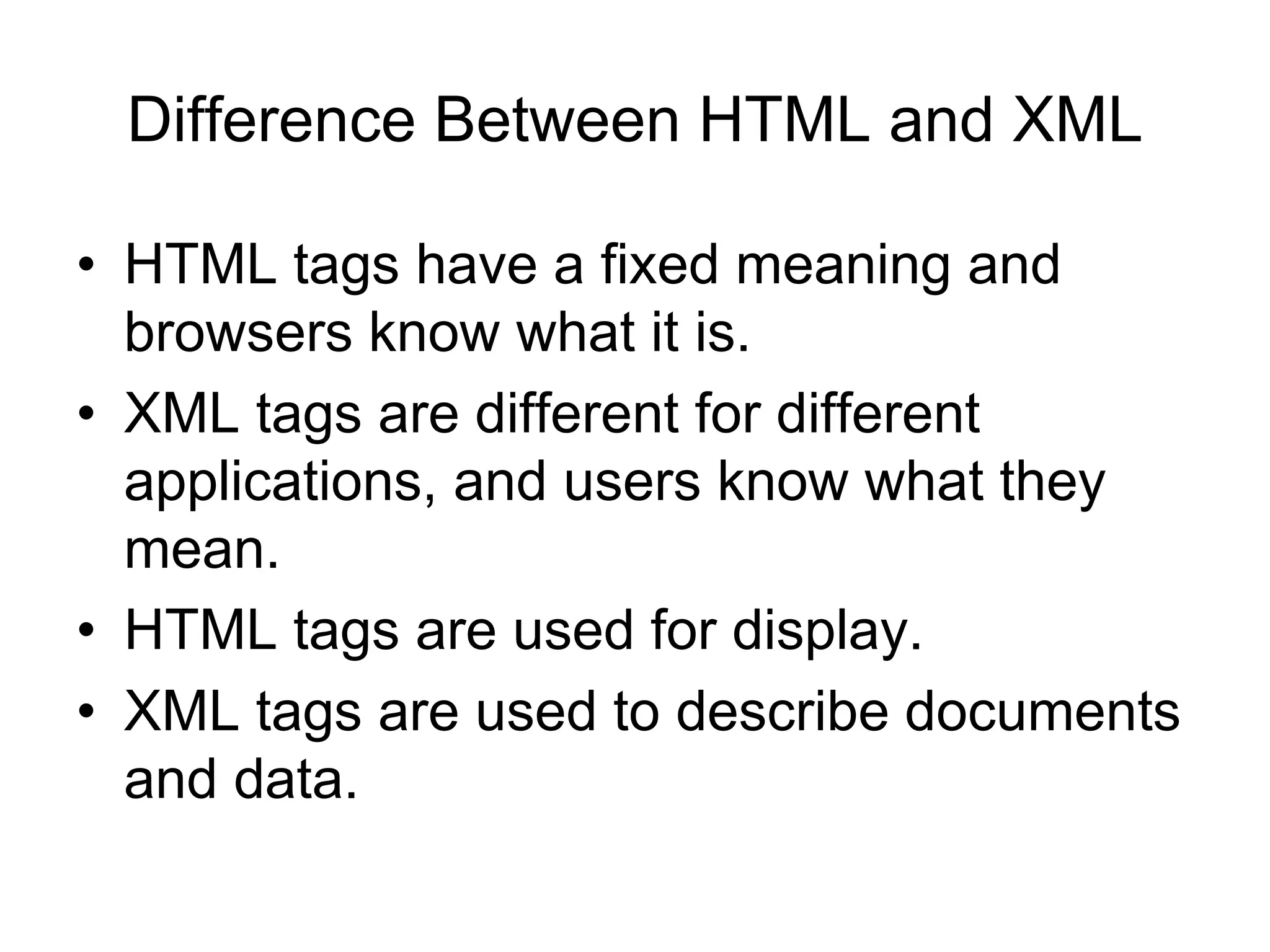 Difference Between HTML and XML
• HTML tags have a fixed meaning and
browsers know what it is.
• XML tags are different for different
applications, and users know what they
mean.
• HTML tags are used for display.
• XML tags are used to describe documents
and data.
 