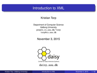 Introduction to XML
Kristian Torp
Department of Computer Science
Aalborg University
people.cs.aau.dk/˜torp
torp@cs.aau.dk
November 3, 2015
daisy.aau.dk
Kristian Torp (Aalborg University) Introduction to XML November 3, 2015 1 / 42
 