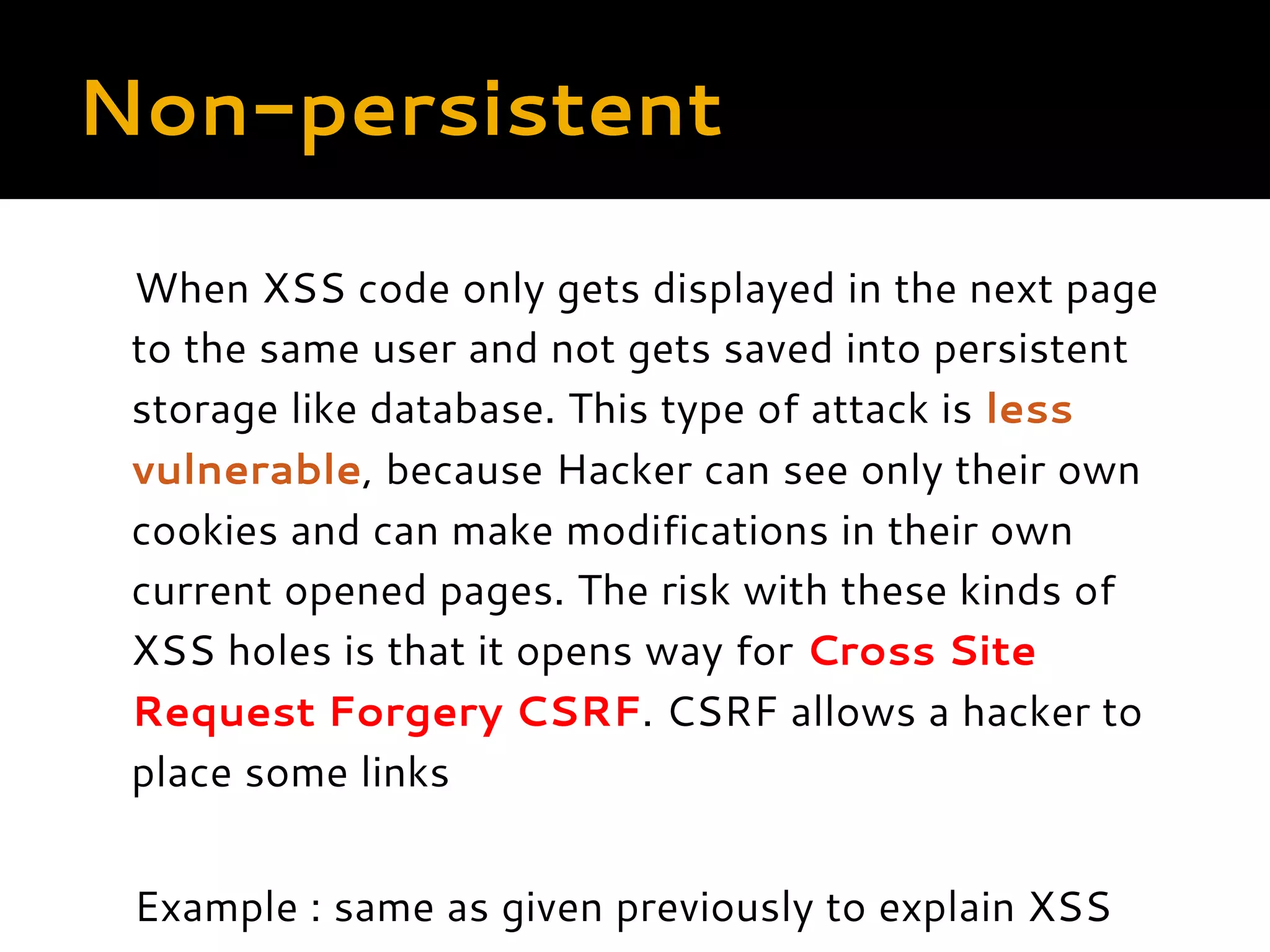 Non-persistent When XSS code only gets displayed in the next page to the same user and not gets saved into persistent storage like database. This type of attack is less vulnerable, because Hacker can see only their own cookies and can make modifications in their own current opened pages. The risk with these kinds of XSS holes is that it opens way for Cross Site Request Forgery CSRF. CSRF allows a hacker to place some links Example : same as given previously to explain XSS  