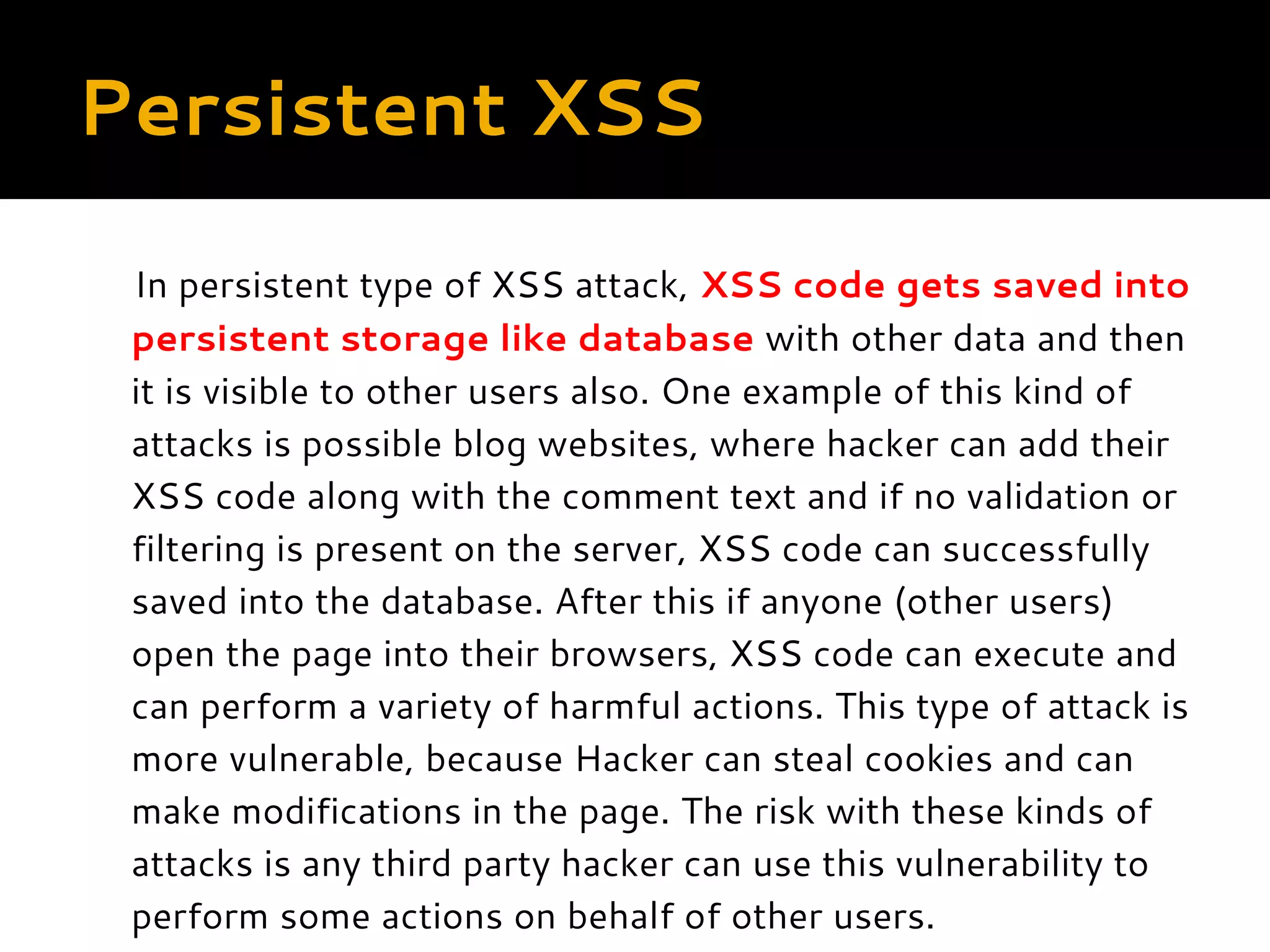 Persistent XSS In persistent type of XSS attack, XSS code gets saved into persistent storage like database with other data and then it is visible to other users also. One example of this kind of attacks is possible blog websites, where hacker can add their XSS code along with the comment text and if no validation or filtering is present on the server, XSS code can successfully saved into the database. After this if anyone (other users) open the page into their browsers, XSS code can execute and can perform a variety of harmful actions. This type of attack is more vulnerable, because Hacker can steal cookies and can make modifications in the page. The risk with these kinds of attacks is any third party hacker can use this vulnerability to perform some actions on behalf of other users. 