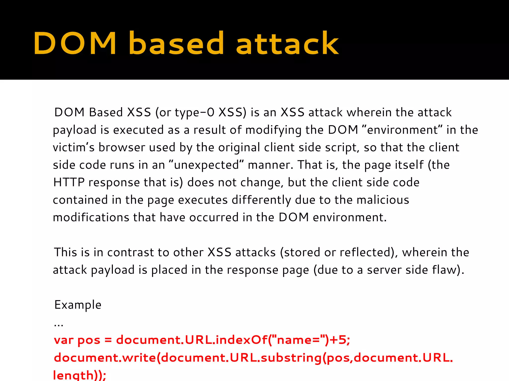 DOM based attack DOM Based XSS (or type-0 XSS) is an XSS attack wherein the attack payload is executed as a result of modifying the DOM “environment” in the victim’s browser used by the original client side script, so that the client side code runs in an “unexpected” manner. That is, the page itself (the HTTP response that is) does not change, but the client side code contained in the page executes differently due to the malicious modifications that have occurred in the DOM environment.   This is in contrast to other XSS attacks (stored or reflected), wherein the attack payload is placed in the response page (due to a server side flaw).   Example … var pos = document.URL.indexOf("name=")+5; document.write(document.URL.substring(pos,document.URL. length)); 