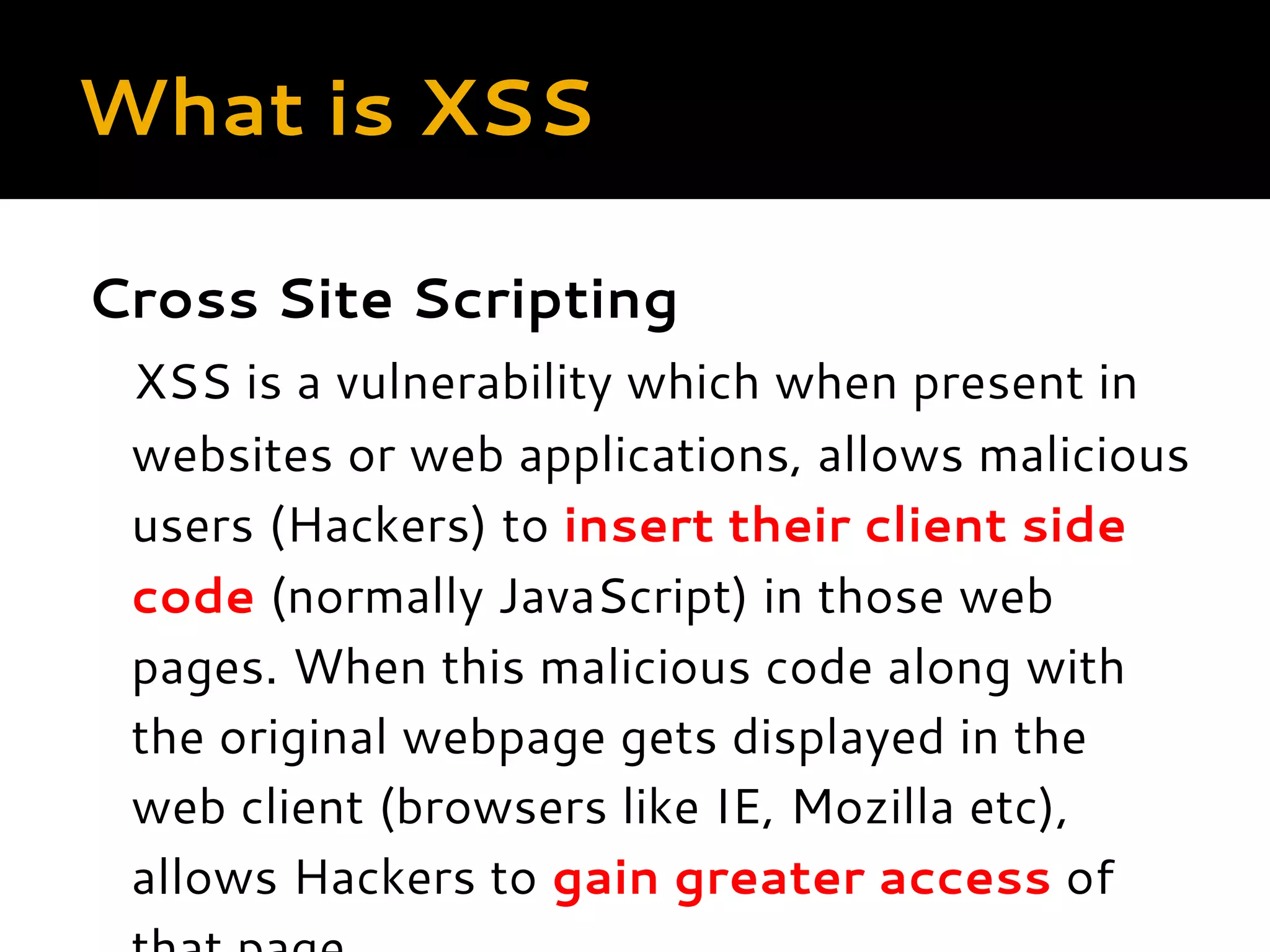 What is XSS Cross Site Scripting XSS is a vulnerability which when present in websites or web applications, allows malicious users (Hackers) to insert their client side code (normally JavaScript) in those web pages. When this malicious code along with the original webpage gets displayed in the web client (browsers like IE, Mozilla etc), allows Hackers to gain greater access of 
