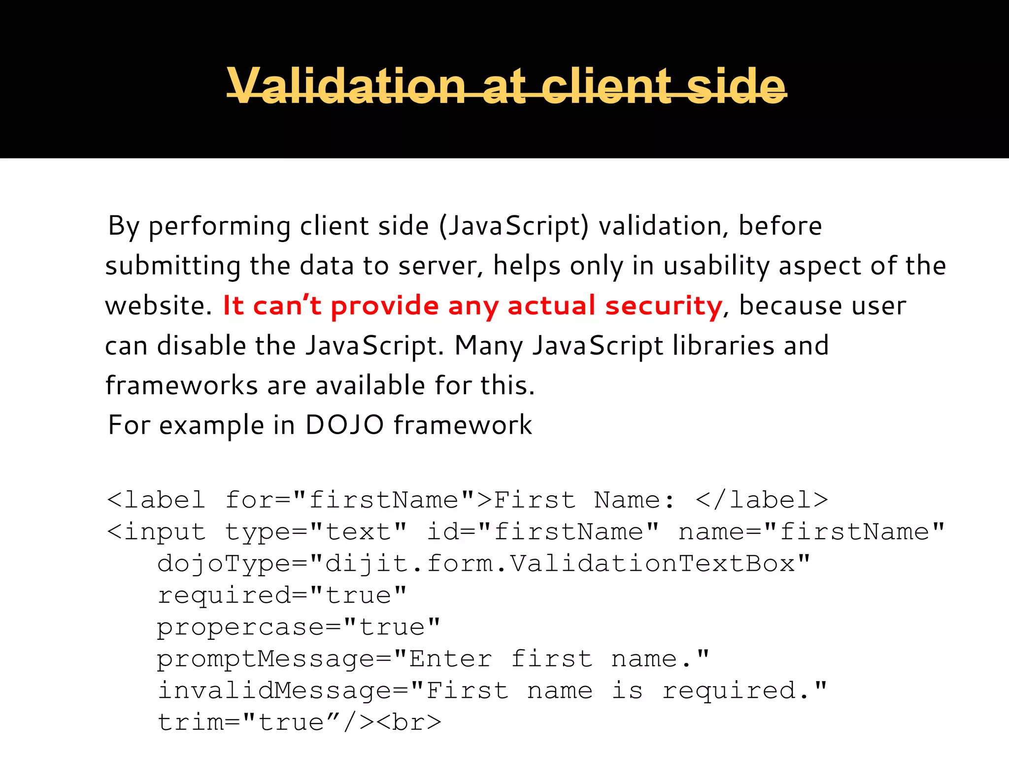 Validation at client side By performing client side (JavaScript) validation, before submitting the data to server, helps only in usability aspect of the website. It can’t provide any actual security, because user can disable the JavaScript. Many JavaScript libraries and frameworks are available for this. For example in DOJO framework   <label for="firstName">First Name: </label> <input type="text" id="firstName" name="firstName" dojoType="dijit.form.ValidationTextBox" required="true" propercase="true" promptMessage="Enter first name." invalidMessage="First name is required." trim="true”/><br> 