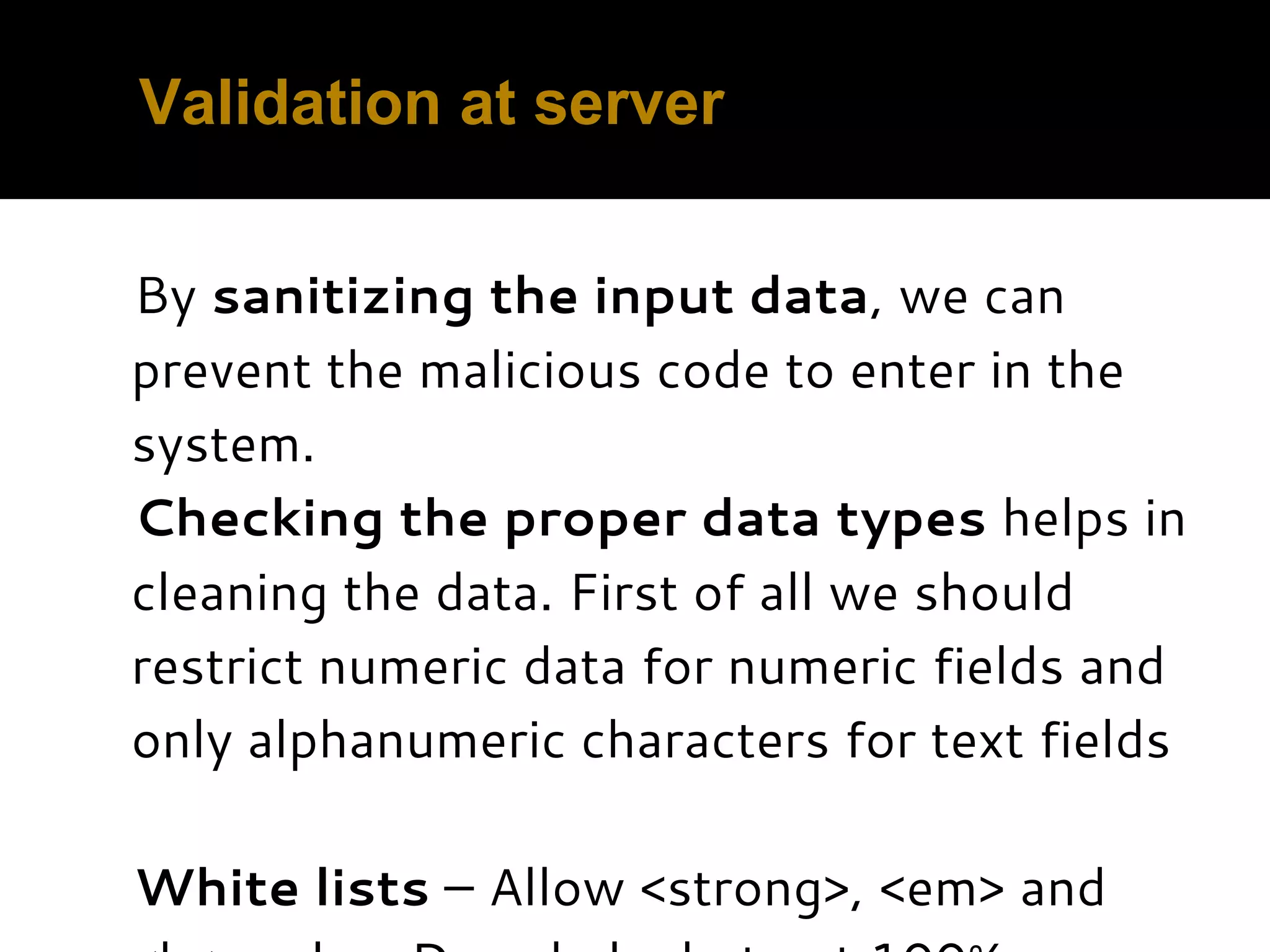Validation at server By sanitizing the input data, we can prevent the malicious code to enter in the system. Checking the proper data types helps in cleaning the data. First of all we should restrict numeric data for numeric fields and only alphanumeric characters for text fields   White lists – Allow <strong>, <em> and 