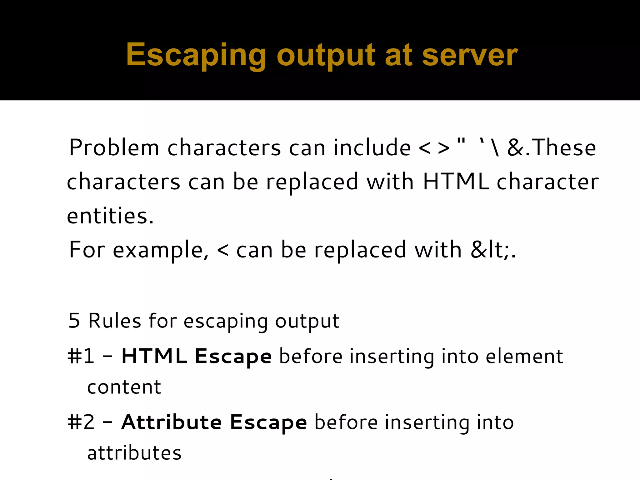 Escaping output at server Problem characters can include < > " ‘ &.These characters can be replaced with HTML character entities. For example, < can be replaced with &lt;.   5 Rules for escaping output #1 - HTML Escape before inserting into element content #2 - Attribute Escape before inserting into attributes 