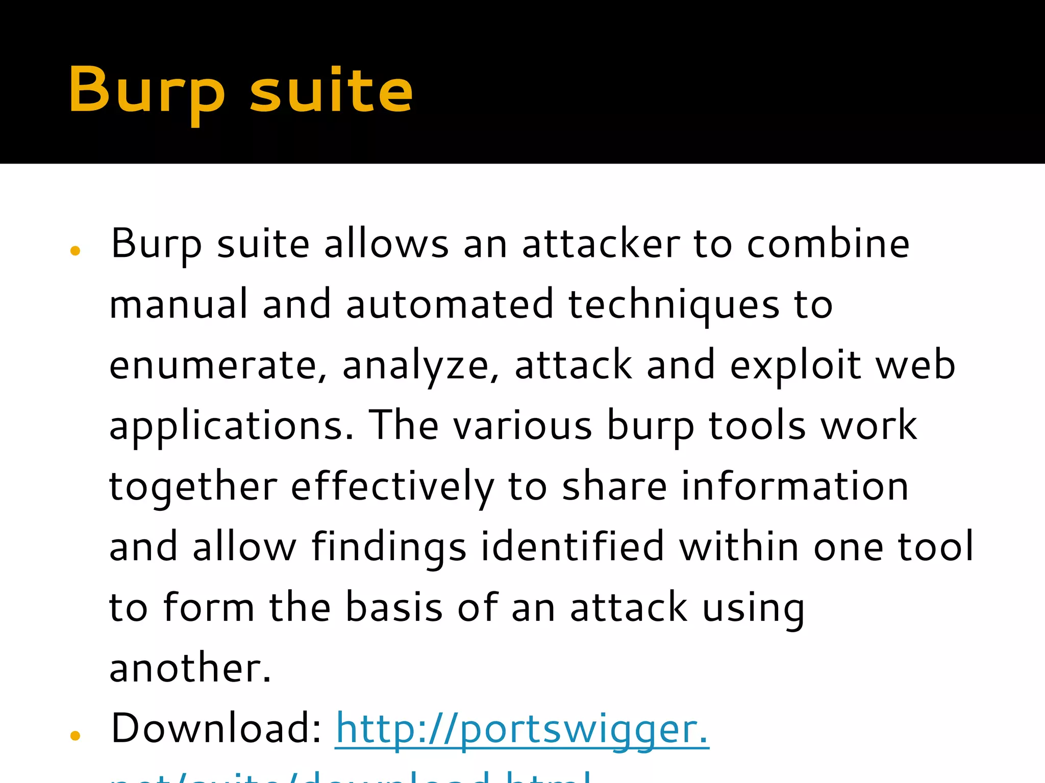 Burp suite ● Burp suite allows an attacker to combine manual and automated techniques to enumerate, analyze, attack and exploit web applications. The various burp tools work together effectively to share information and allow findings identified within one tool to form the basis of an attack using another. ● Download: http://portswigger. 