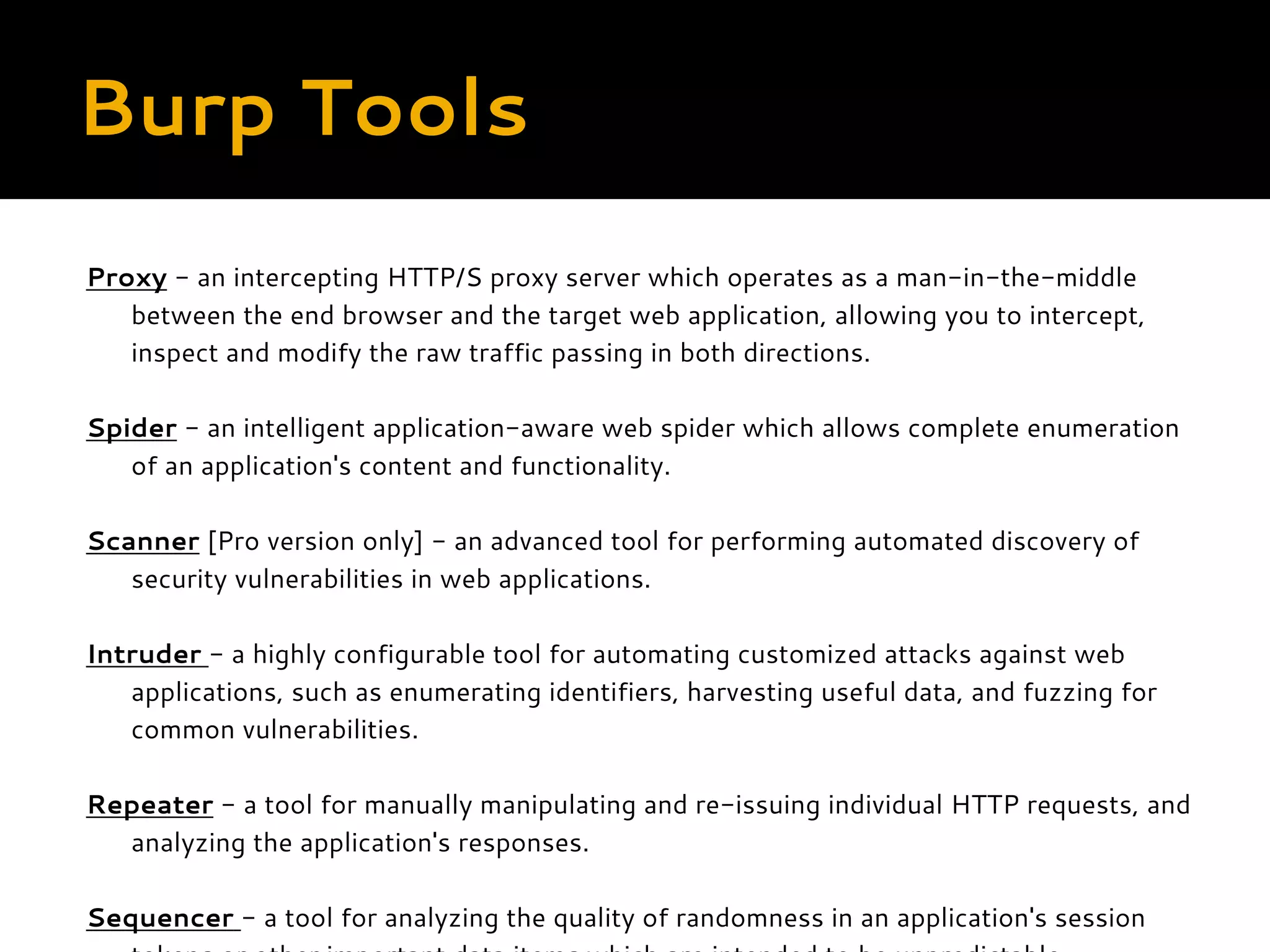 Burp Tools Proxy - an intercepting HTTP/S proxy server which operates as a man-in-the-middle between the end browser and the target web application, allowing you to intercept, inspect and modify the raw traffic passing in both directions. Spider - an intelligent application-aware web spider which allows complete enumeration of an application's content and functionality. Scanner [Pro version only] - an advanced tool for performing automated discovery of security vulnerabilities in web applications. Intruder - a highly configurable tool for automating customized attacks against web applications, such as enumerating identifiers, harvesting useful data, and fuzzing for common vulnerabilities. Repeater - a tool for manually manipulating and re-issuing individual HTTP requests, and analyzing the application's responses. Sequencer - a tool for analyzing the quality of randomness in an application's session 