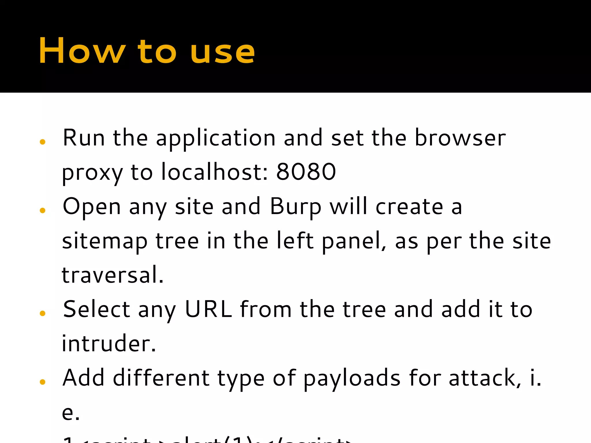 How to use ● Run the application and set the browser proxy to localhost: 8080 ● Open any site and Burp will create a sitemap tree in the left panel, as per the site traversal. ● Select any URL from the tree and add it to intruder. ● Add different type of payloads for attack, i. e. 