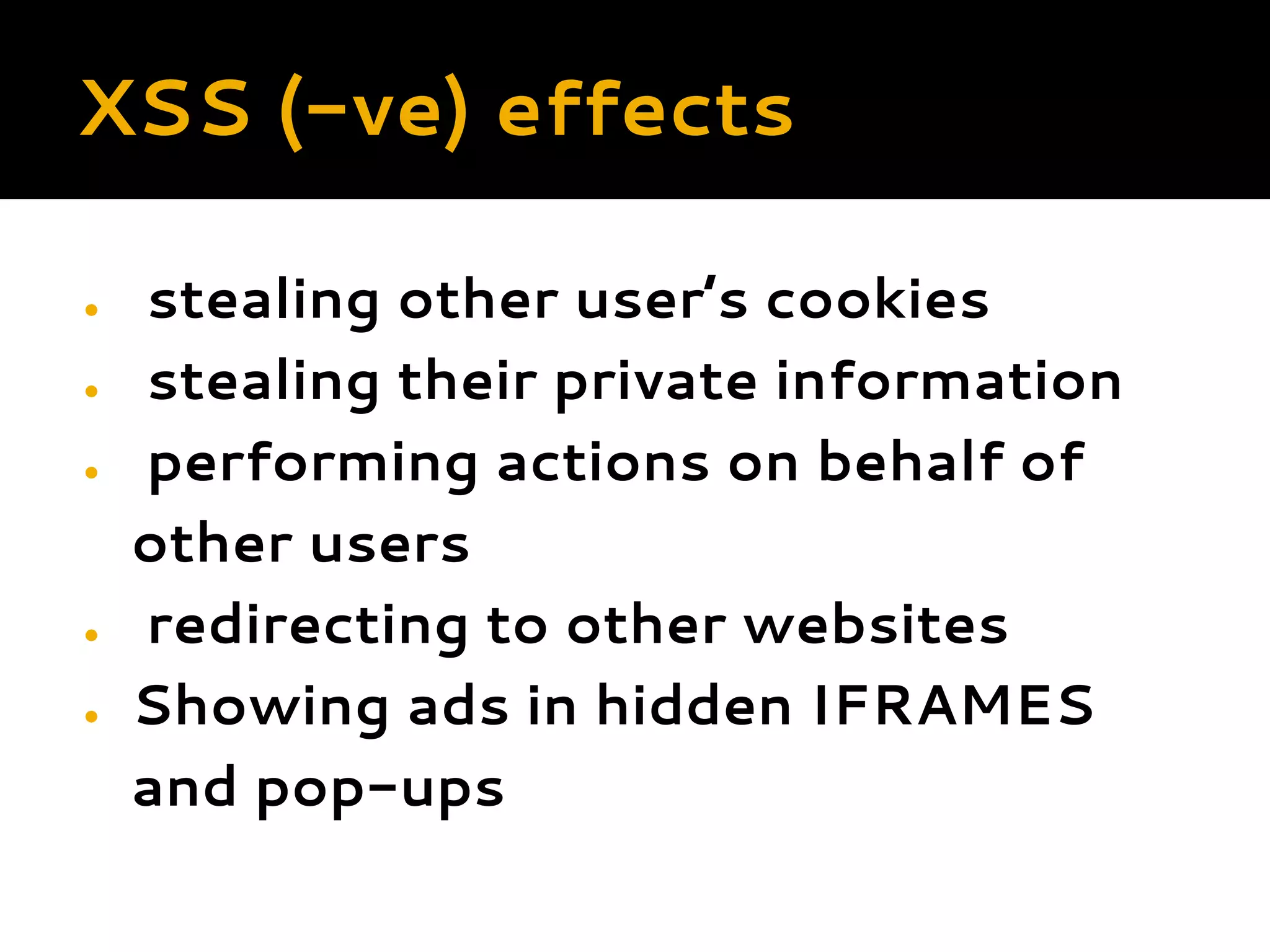 XSS (-ve) effects ● stealing other user’s cookies ● stealing their private information ● performing actions on behalf of other users ● redirecting to other websites ● Showing ads in hidden IFRAMES and pop-ups        