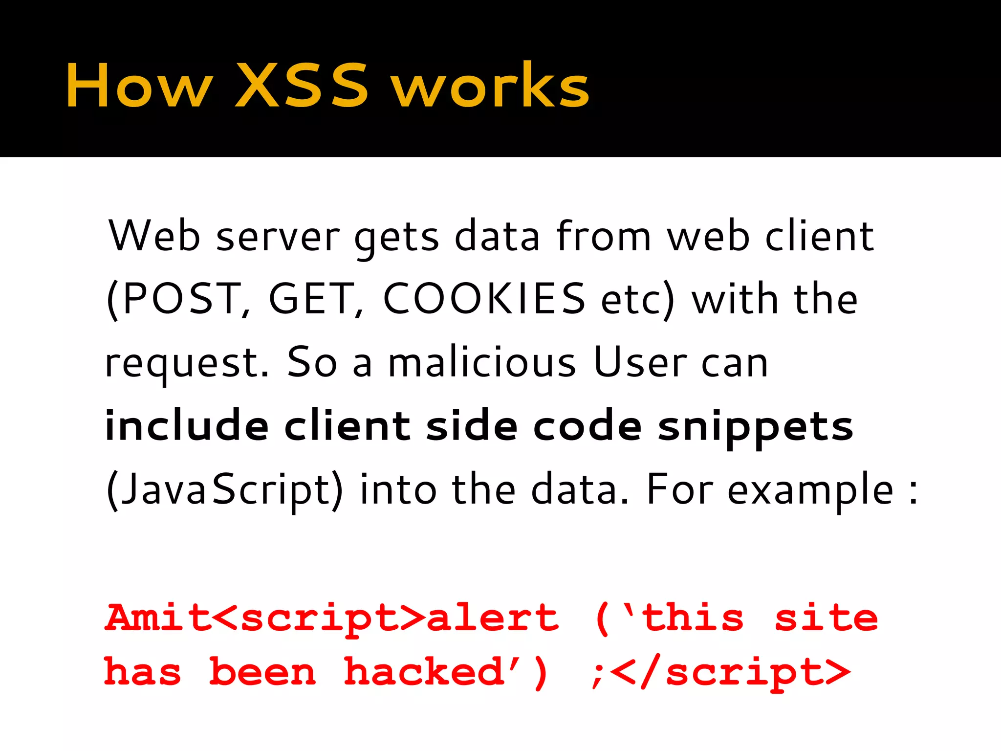 How XSS works Web server gets data from web client (POST, GET, COOKIES etc) with the request. So a malicious User can include client side code snippets (JavaScript) into the data. For example :   Amit<script>alert (‘this site has been hacked’) ;</script> 