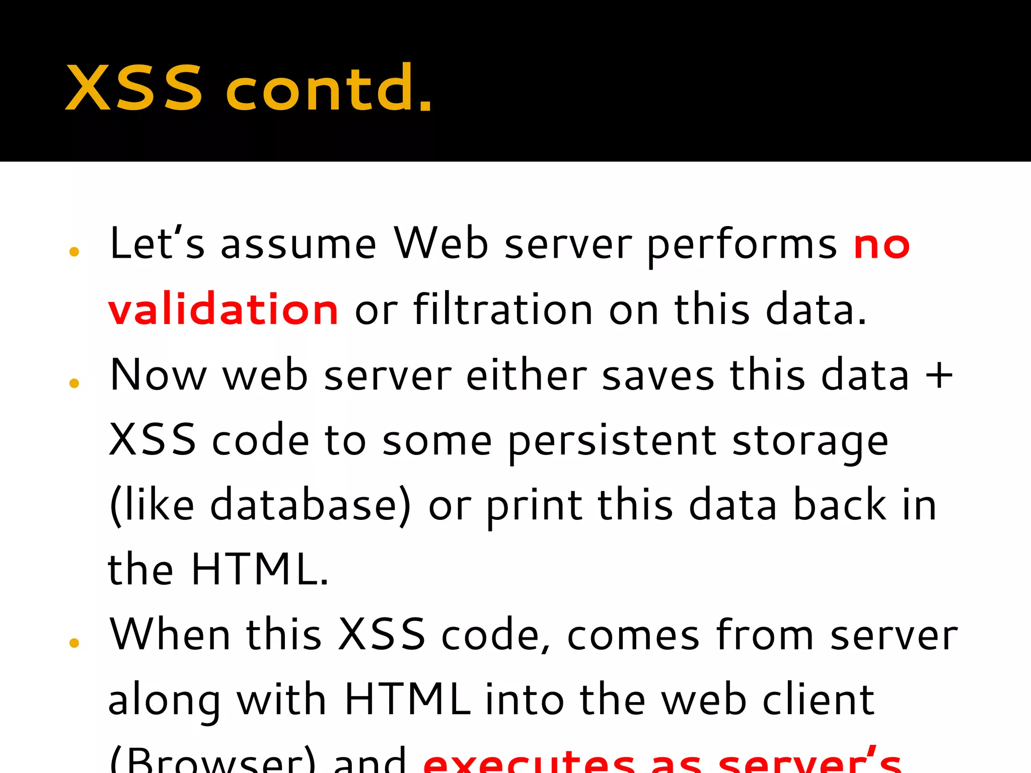 XSS contd. ● Let’s assume Web server performs no validation or filtration on this data. ● Now web server either saves this data + XSS code to some persistent storage (like database) or print this data back in the HTML. ● When this XSS code, comes from server along with HTML into the web client 