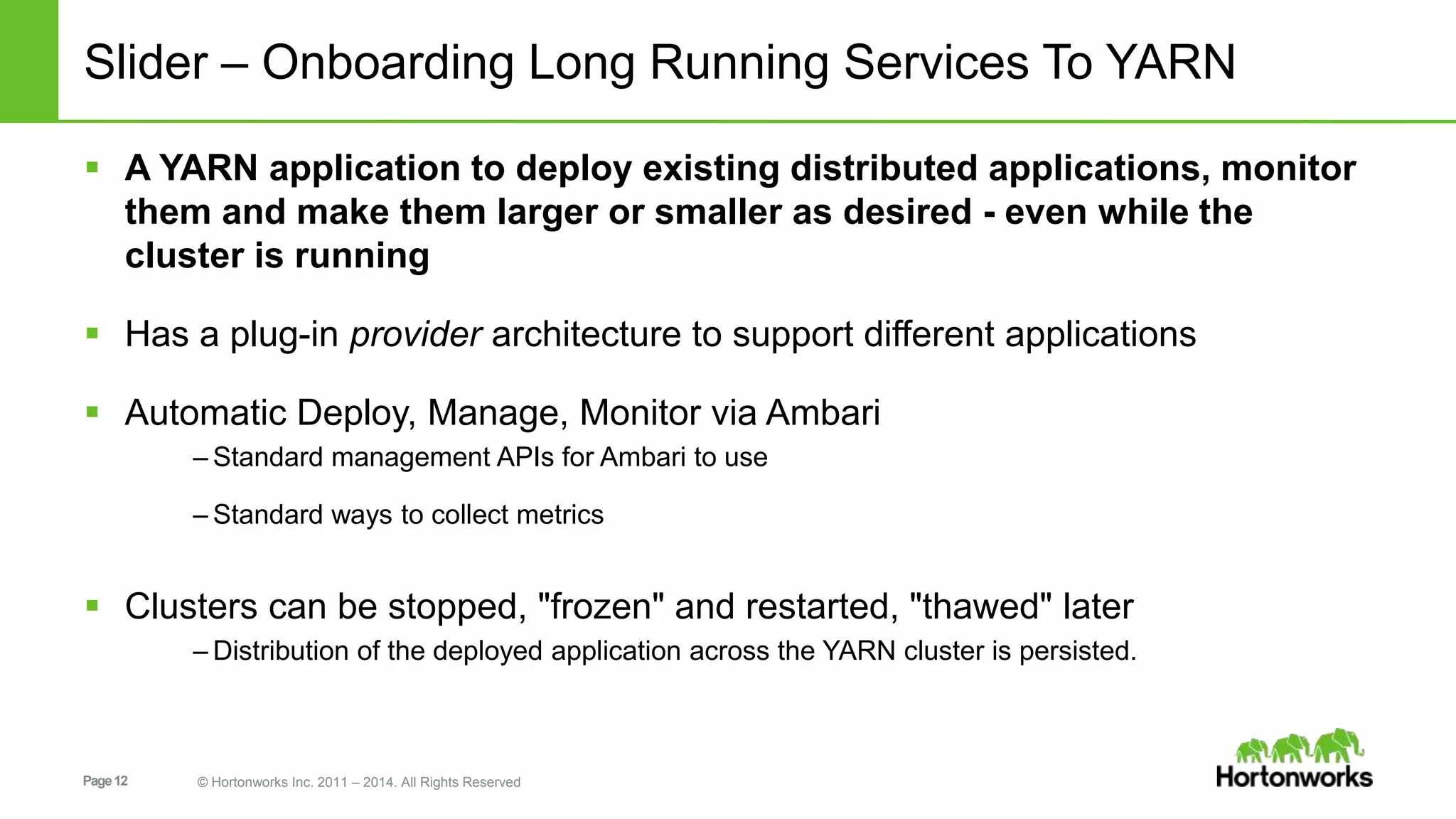 Page12 © Hortonworks Inc. 2011 – 2014. All Rights Reserved
Slider – Onboarding Long Running Services To YARN
 A YARN application to deploy existing distributed applications, monitor
them and make them larger or smaller as desired - even while the
cluster is running
 Has a plug-in provider architecture to support different applications
 Automatic Deploy, Manage, Monitor via Ambari
– Standard management APIs for Ambari to use
– Standard ways to collect metrics
 Clusters can be stopped, "frozen" and restarted, "thawed" later
– Distribution of the deployed application across the YARN cluster is persisted.
 
