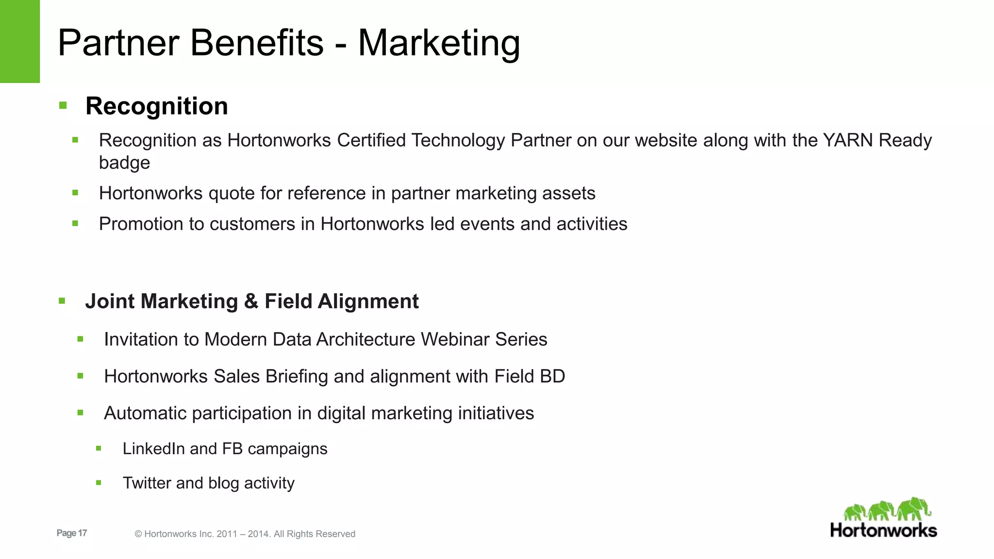 Page17 © Hortonworks Inc. 2011 – 2014. All Rights Reserved
Partner Benefits - Marketing
 Recognition
 Recognition as Hortonworks Certified Technology Partner on our website along with the YARN Ready
badge
 Hortonworks quote for reference in partner marketing assets
 Promotion to customers in Hortonworks led events and activities
 Joint Marketing & Field Alignment
 Invitation to Modern Data Architecture Webinar Series
 Hortonworks Sales Briefing and alignment with Field BD
 Automatic participation in digital marketing initiatives
 LinkedIn and FB campaigns
 Twitter and blog activity
 