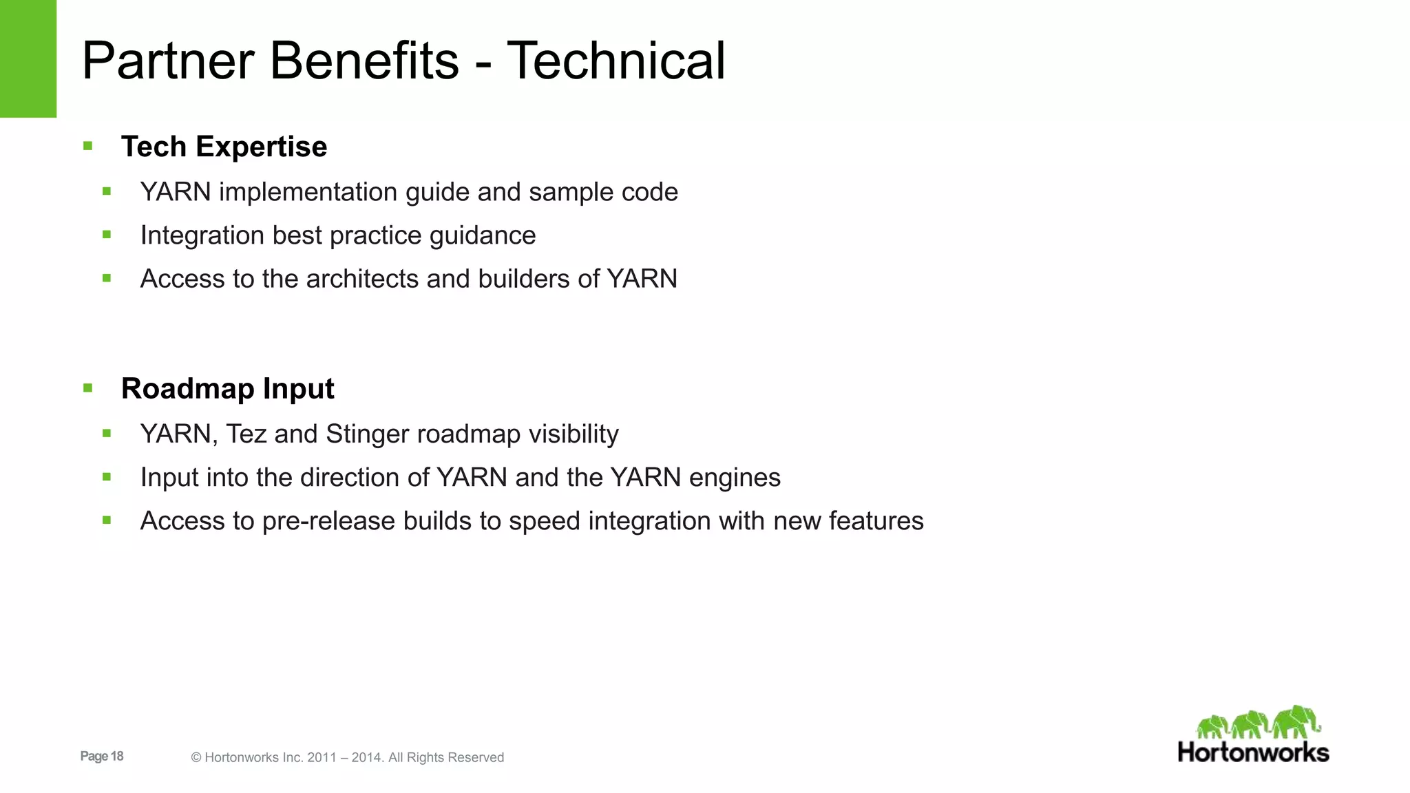 Page18 © Hortonworks Inc. 2011 – 2014. All Rights Reserved
Partner Benefits - Technical
 Tech Expertise
 YARN implementation guide and sample code
 Integration best practice guidance
 Access to the architects and builders of YARN
 Roadmap Input
 YARN, Tez and Stinger roadmap visibility
 Input into the direction of YARN and the YARN engines
 Access to pre-release builds to speed integration with new features
 