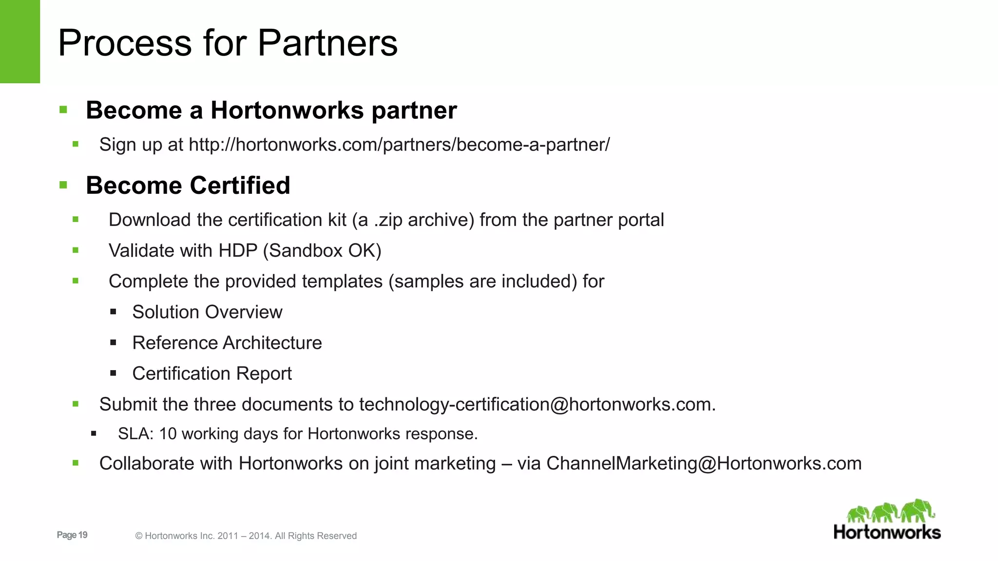 Page19 © Hortonworks Inc. 2011 – 2014. All Rights Reserved
Process for Partners
 Become a Hortonworks partner
 Sign up at http://hortonworks.com/partners/become-a-partner/
 Become Certified
 Download the certification kit (a .zip archive) from the partner portal
 Validate with HDP (Sandbox OK)
 Complete the provided templates (samples are included) for
 Solution Overview
 Reference Architecture
 Certification Report
 Submit the three documents to technology-certification@hortonworks.com.
 SLA: 10 working days for Hortonworks response.
 Collaborate with Hortonworks on joint marketing – via ChannelMarketing@Hortonworks.com
 