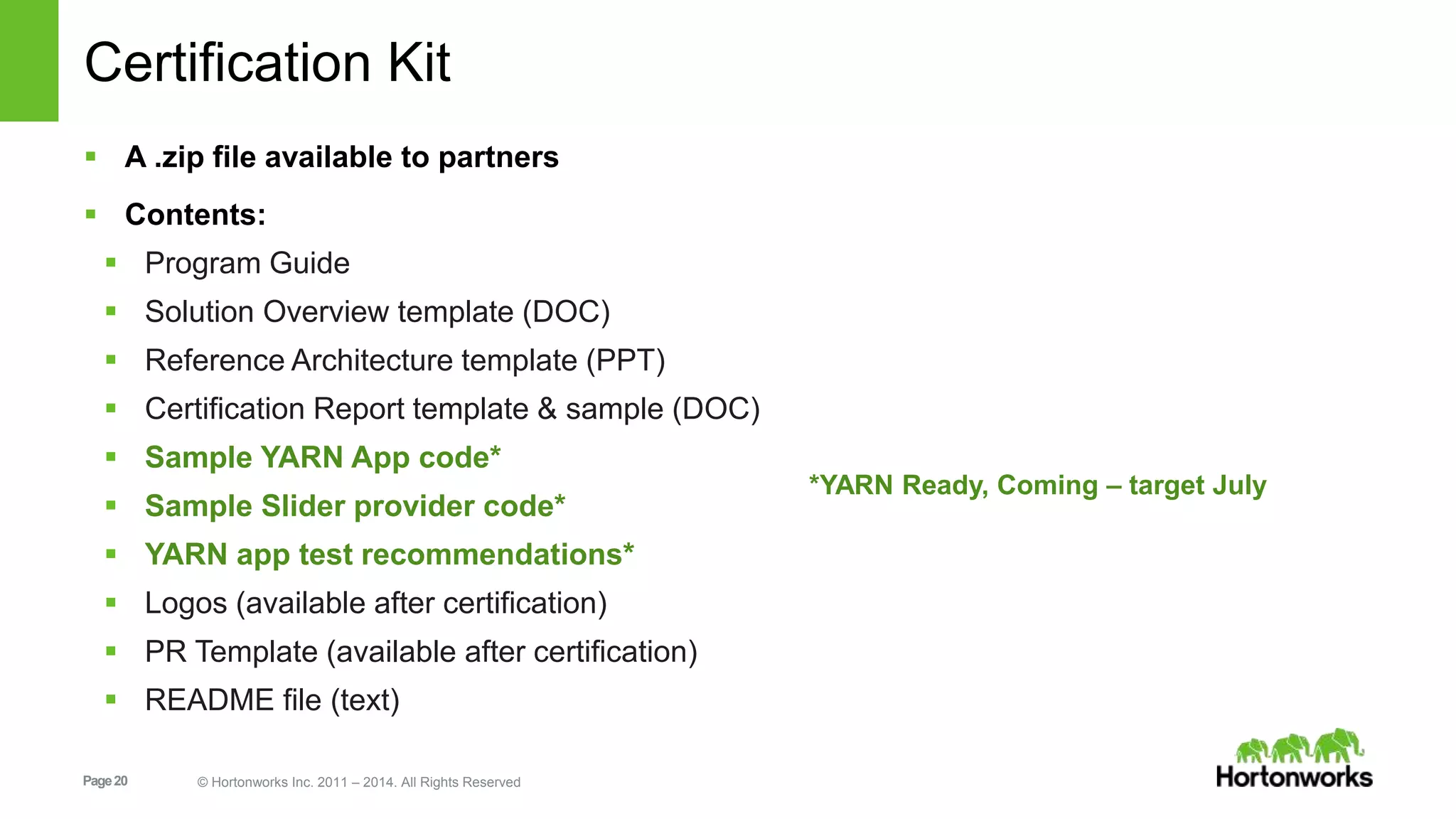 Page20 © Hortonworks Inc. 2011 – 2014. All Rights Reserved
Certification Kit
 A .zip file available to partners
 Contents:
 Program Guide
 Solution Overview template (DOC)
 Reference Architecture template (PPT)
 Certification Report template & sample (DOC)
 Sample YARN App code*
 Sample Slider provider code*
 YARN app test recommendations*
 Logos (available after certification)
 PR Template (available after certification)
 README file (text)
*YARN Ready, Coming – target July
 