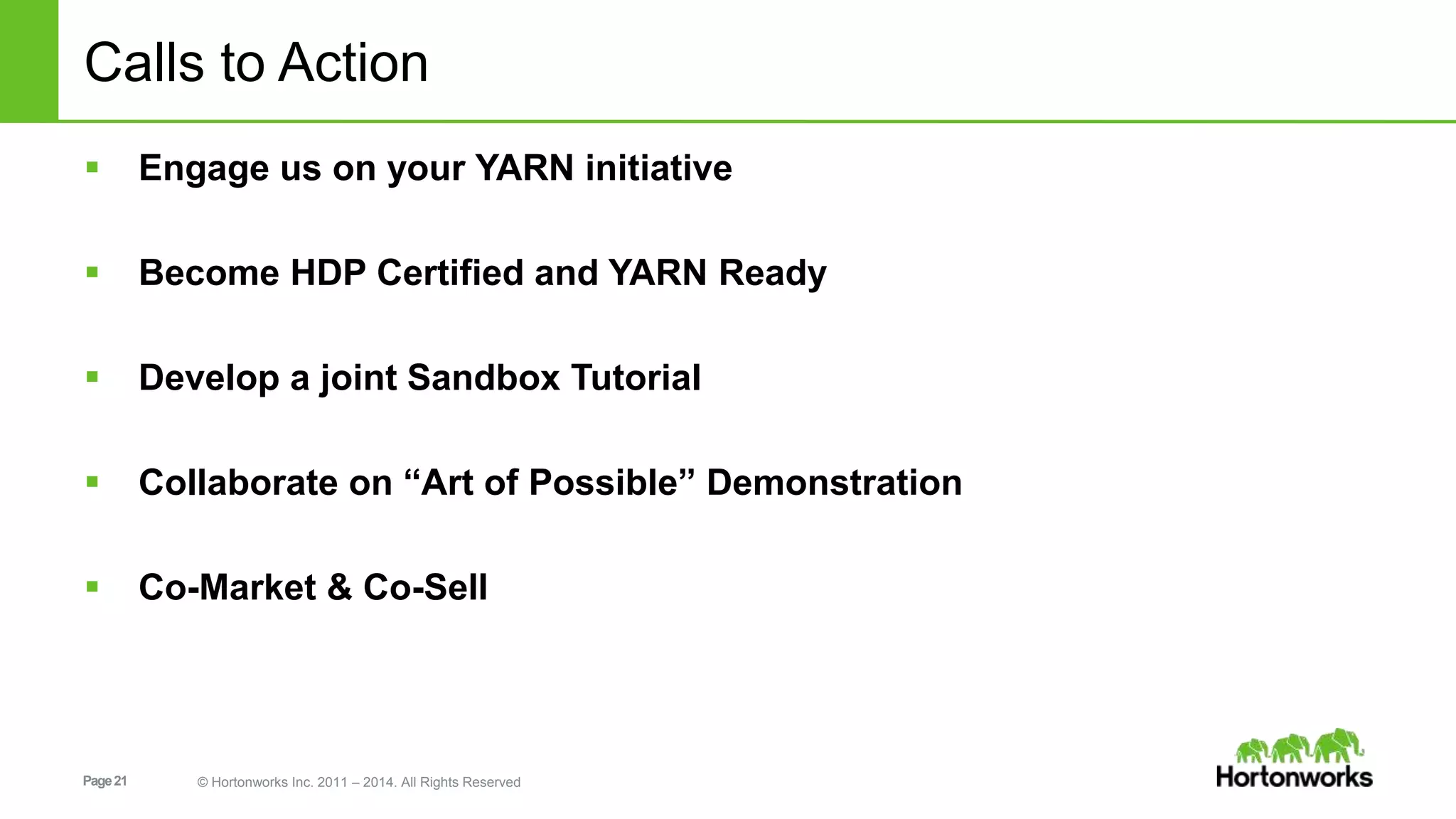 Page21 © Hortonworks Inc. 2011 – 2014. All Rights Reserved
Calls to Action
 Engage us on your YARN initiative
 Become HDP Certified and YARN Ready
 Develop a joint Sandbox Tutorial
 Collaborate on “Art of Possible” Demonstration
 Co-Market & Co-Sell
 