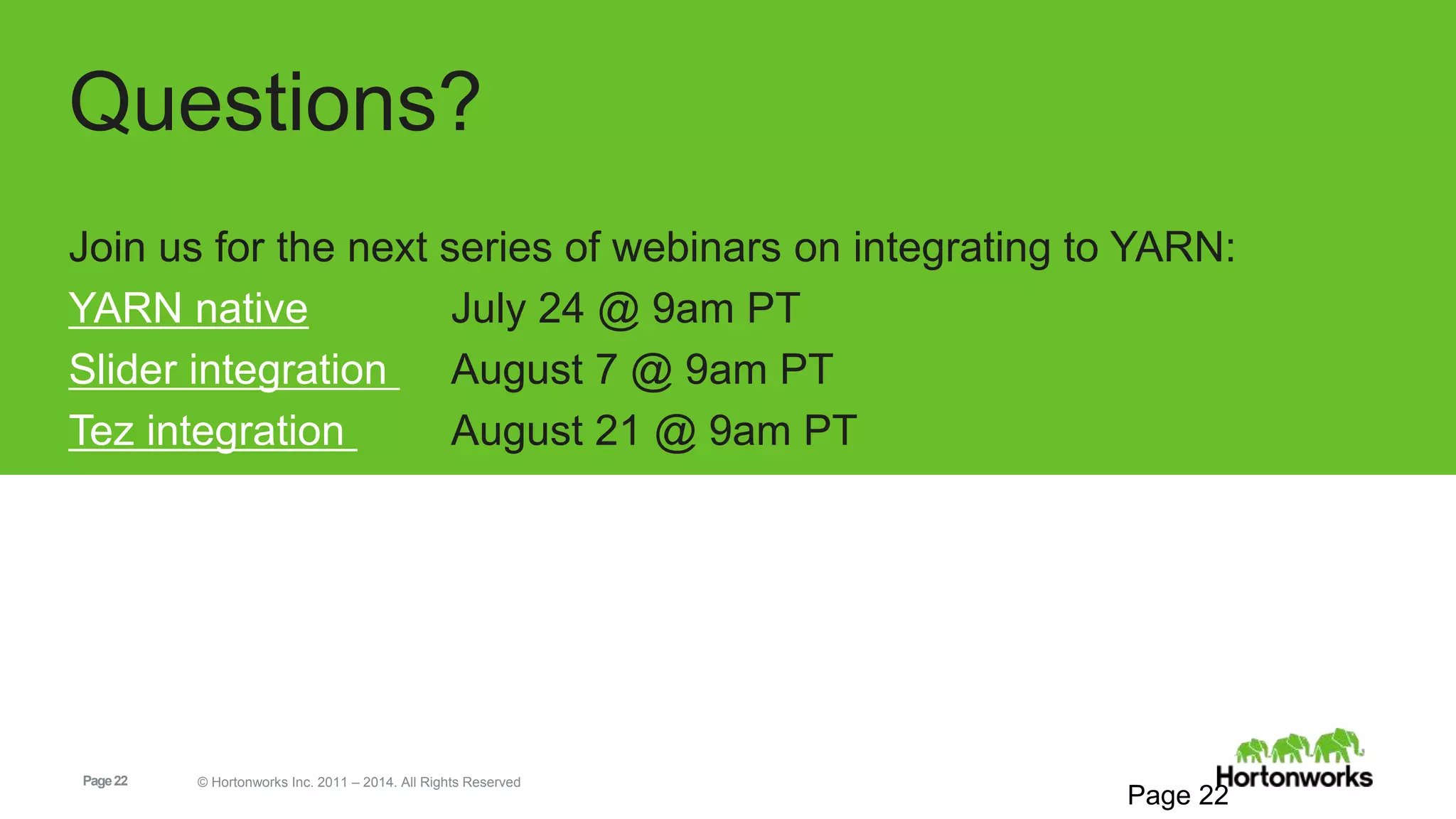 Page22 © Hortonworks Inc. 2011 – 2014. All Rights Reserved
Questions?
Join us for the next series of webinars on integrating to YARN:
YARN native July 24 @ 9am PT
Slider integration August 7 @ 9am PT
Tez integration August 21 @ 9am PT
Page 22
 