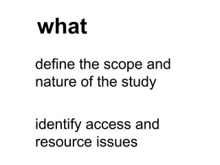 what
define the scope and
nature of the study
identify access and
resource issues
 