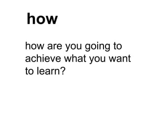 how
how are you going to
achieve what you want
to learn?
 