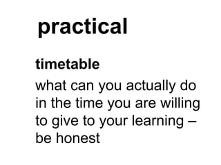 practical
timetable
what can you actually do
in the time you are willing
to give to your learning –
be honest
 