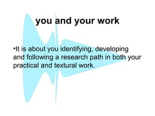 you and your work
 
•It is about you identifying, developing
and following a research path in both your
practical and textural work.
 