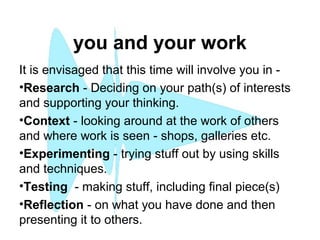 you and your work
It is envisaged that this time will involve you in -
•Research - Deciding on your path(s) of interests
and supporting your thinking.
•Context - looking around at the work of others
and where work is seen - shops, galleries etc.
•Experimenting - trying stuff out by using skills
and techniques.
•Testing - making stuff, including final piece(s)
•Reflection - on what you have done and then
presenting it to others.
 