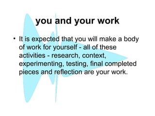 you and your work
• It is expected that you will make a body
of work for yourself - all of these
activities - research, context,
experimenting, testing, final completed
pieces and reflection are your work.
 