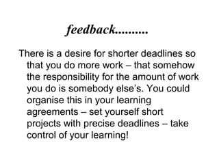 feedback..........
There is a desire for shorter deadlines so
that you do more work – that somehow
the responsibility for the amount of work
you do is somebody else’s. You could
organise this in your learning
agreements – set yourself short
projects with precise deadlines – take
control of your learning!
 