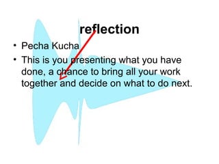 reflection
• Pecha Kucha
• This is you presenting what you have
done, a chance to bring all your work
together and decide on what to do next.
 
