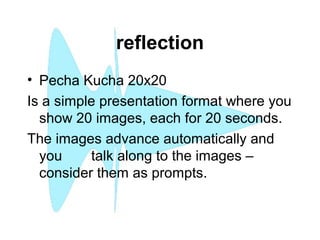 reflection
• Pecha Kucha 20x20
Is a simple presentation format where you
show 20 images, each for 20 seconds.
The images advance automatically and
you talk along to the images –
consider them as prompts.
 