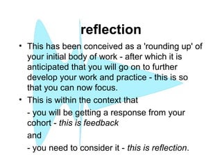reflection
• This has been conceived as a 'rounding up' of
your initial body of work - after which it is
anticipated that you will go on to further
develop your work and practice - this is so
that you can now focus.
• This is within the context that
- you will be getting a response from your
cohort - this is feedback
and
- you need to consider it - this is reflection.
 