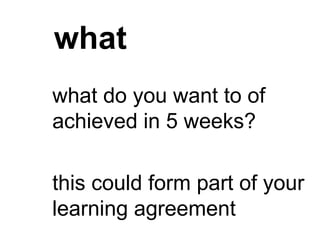 what
what do you want to of
achieved in 5 weeks?
this could form part of your
learning agreement
 