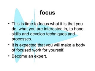 focus
• This is time to focus what it is that you
do, what you are interested in, to hone
skills and develop techniques and
processes.
• It is expected that you will make a body
of focused work for yourself.
• Become an expert.
 