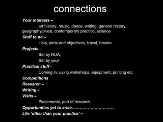 connections
Your interests –
art history, music, dance, writing, general history,
geography/place, contemporary practice, science
Stuff to do –
Lists, aims and objectives, travel, breaks
Projects –
Set by NUA,
Set by your
Practical stuff -
Coming in, using workshops, equipment, printing etc
Competitions
Research –
Writing -
Visits –
Placements, part of research
Opportunities yet to arise…………………………..
Life ‘other than your practice’ –
 
