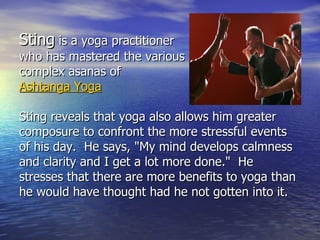 Sting is a yoga practitioner
who has mastered the various
complex asanas of
Ashtanga Yoga

Sting reveals that yoga also allows him greater
composure to confront the more stressful events
of his day. He says, "My mind develops calmness
and clarity and I get a lot more done." He
stresses that there are more benefits to yoga than
he would have thought had he not gotten into it.
 