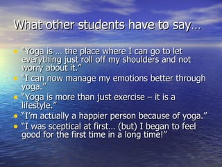 What other students have to say…

• “Yoga is … the place where I can go to let
    everything just roll off my shoulders and not
    worry about it.”
•   “I can now manage my emotions better through
    yoga.”
•   “Yoga is more than just exercise – it is a
    lifestyle.”
•   “I’m actually a happier person because of yoga.”
•   “I was sceptical at first… (but) I began to feel
    good for the first time in a long time!”
 
