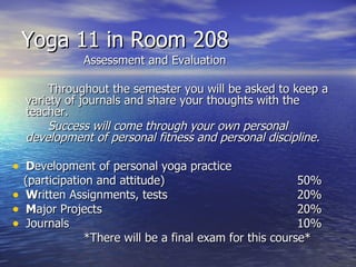 Yoga 11 in Room 208
               Assessment and Evaluation

         Throughout the semester you will be asked to keep a
    variety of journals and share your thoughts with the
    teacher.
         Success will come through your own personal
    development of personal fitness and personal discipline.

• Development of personal yoga practice
    (participation and attitude)                           50%
•   Written Assignments, tests                             20%
•   Major Projects                                         20%
•   Journals                                               10%
                 *There will be a final exam for this course*
 