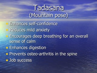 Tadasana
            (Mountain pose)
• Enhances self-confidence
• Reduces mild anxiety
• Encourages deep breathing for an overall
  sense of calm
• Enhances digestion
• Prevents osteo-arthritis in the spine
• Job success
 