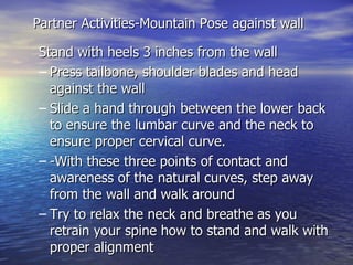 Partner Activities-Mountain Pose against wall

Stand with heels 3 inches from the wall
– Press tailbone, shoulder blades and head
  against the wall
– Slide a hand through between the lower back
  to ensure the lumbar curve and the neck to
  ensure proper cervical curve.
– -With these three points of contact and
  awareness of the natural curves, step away
  from the wall and walk around
– Try to relax the neck and breathe as you
  retrain your spine how to stand and walk with
  proper alignment
 