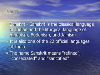 Yoga 11



• Sanskrit - Sanskrit is the classical language
  of Indian and the liturgical language of
  Hinduism, Buddhism, and Jainism
• It is also one of the 22 official languages
  of India
• The name Sanskrit means "refined",
  "consecrated" and "sanctified"
 
